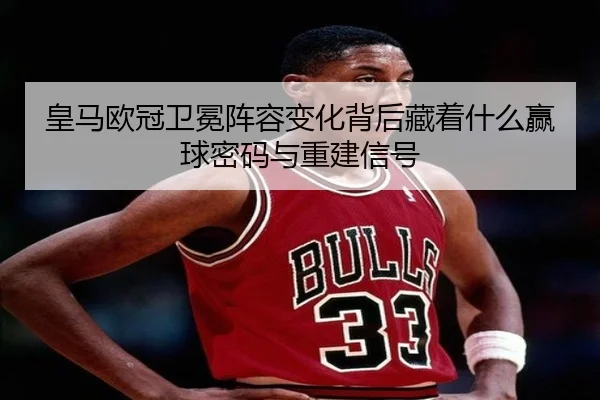 皇马欧冠卫冕阵容变化背后藏着什么赢球密码与重建信号